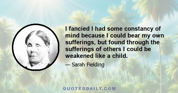 I fancied I had some constancy of mind because I could bear my own sufferings, but found through the sufferings of others I could be weakened like a child.