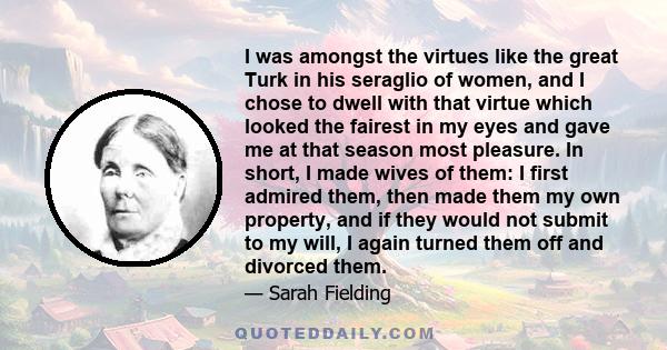 I was amongst the virtues like the great Turk in his seraglio of women, and I chose to dwell with that virtue which looked the fairest in my eyes and gave me at that season most pleasure. In short, I made wives of them: 