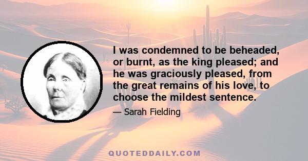 I was condemned to be beheaded, or burnt, as the king pleased; and he was graciously pleased, from the great remains of his love, to choose the mildest sentence.