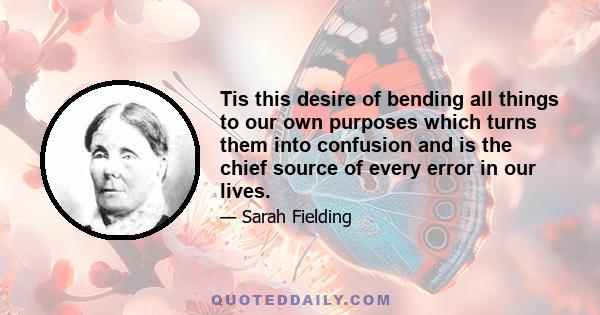 Tis this desire of bending all things to our own purposes which turns them into confusion and is the chief source of every error in our lives.