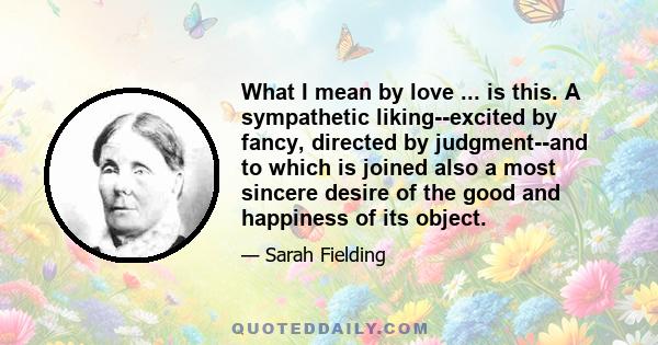 What I mean by love ... is this. A sympathetic liking--excited by fancy, directed by judgment--and to which is joined also a most sincere desire of the good and happiness of its object.