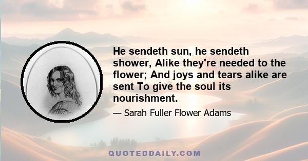 He sendeth sun, he sendeth shower, Alike they're needed to the flower; And joys and tears alike are sent To give the soul its nourishment.