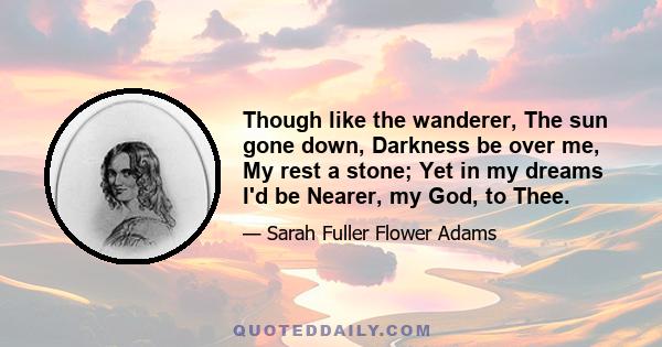 Though like the wanderer, The sun gone down, Darkness be over me, My rest a stone; Yet in my dreams I'd be Nearer, my God, to Thee.