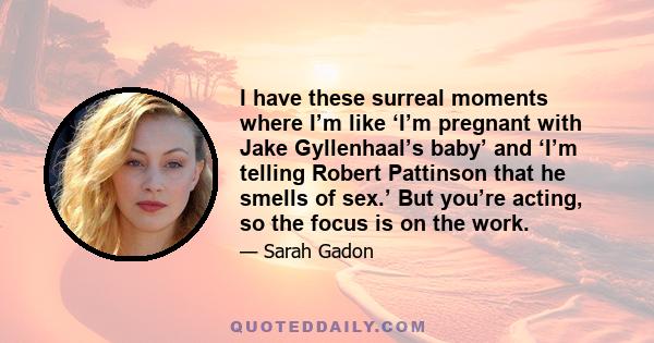 I have these surreal moments where I’m like ‘I’m pregnant with Jake Gyllenhaal’s baby’ and ‘I’m telling Robert Pattinson that he smells of sex.’ But you’re acting, so the focus is on the work.