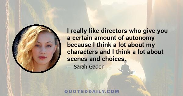 I really like directors who give you a certain amount of autonomy because I think a lot about my characters and I think a lot about scenes and choices.