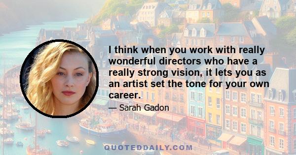 I think when you work with really wonderful directors who have a really strong vision, it lets you as an artist set the tone for your own career.