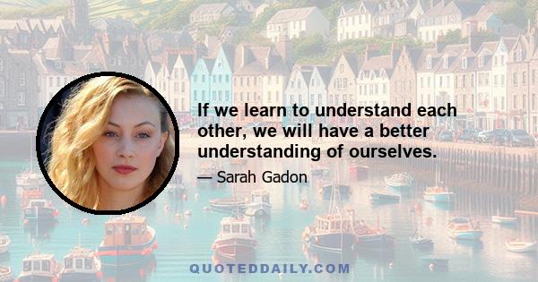 If we learn to understand each other, we will have a better understanding of ourselves.