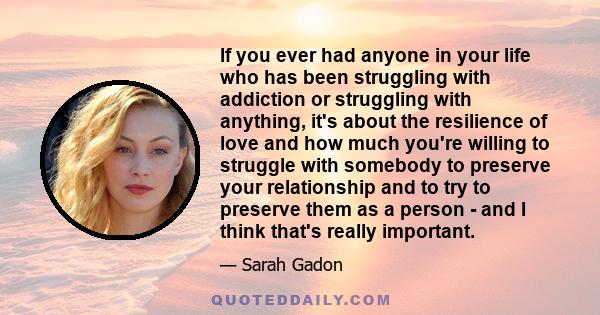 If you ever had anyone in your life who has been struggling with addiction or struggling with anything, it's about the resilience of love and how much you're willing to struggle with somebody to preserve your