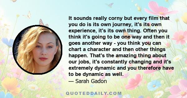 It sounds really corny but every film that you do is its own journey, it's its own experience, it's its own thing. Often you think it's going to be one way and then it goes another way - you think you can chart a