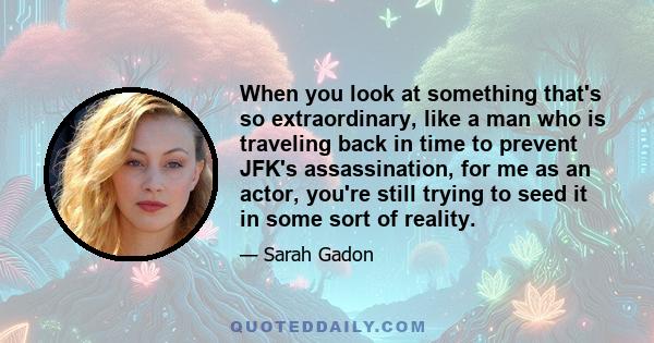 When you look at something that's so extraordinary, like a man who is traveling back in time to prevent JFK's assassination, for me as an actor, you're still trying to seed it in some sort of reality.