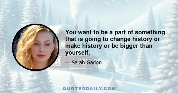 You want to be a part of something that is going to change history or make history or be bigger than yourself.