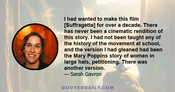 I had wanted to make this film [Suffragette] for over a decade. There has never been a cinematic rendition of this story. I had not been taught any of the history of the movement at school, and the version I had gleaned 