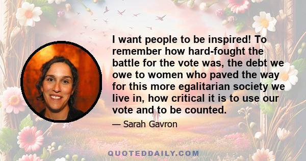 I want people to be inspired! To remember how hard-fought the battle for the vote was, the debt we owe to women who paved the way for this more egalitarian society we live in, how critical it is to use our vote and to