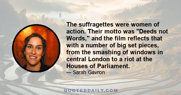 The suffragettes were women of action. Their motto was Deeds not Words, and the film reflects that with a number of big set pieces, from the smashing of windows in central London to a riot at the Houses of Parliament.