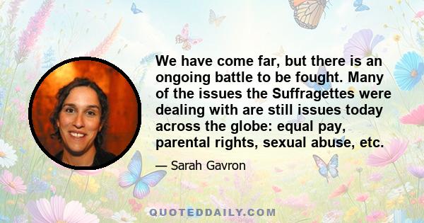 We have come far, but there is an ongoing battle to be fought. Many of the issues the Suffragettes were dealing with are still issues today across the globe: equal pay, parental rights, sexual abuse, etc.