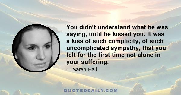 You didn’t understand what he was saying, until he kissed you. It was a kiss of such complicity, of such uncomplicated sympathy, that you felt for the first time not alone in your suffering.