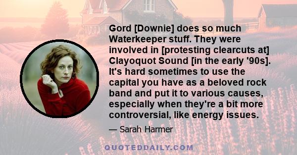 Gord [Downie] does so much Waterkeeper stuff. They were involved in [protesting clearcuts at] Clayoquot Sound [in the early '90s]. It's hard sometimes to use the capital you have as a beloved rock band and put it to