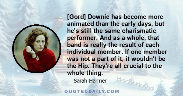 [Gord] Downie has become more animated than the early days, but he's still the same charismatic performer. And as a whole, that band is really the result of each individual member. If one member was not a part of it, it 