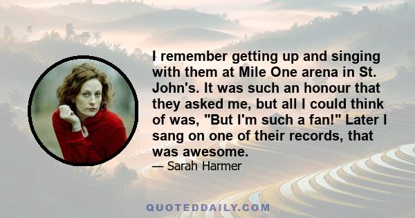 I remember getting up and singing with them at Mile One arena in St. John's. It was such an honour that they asked me, but all I could think of was, But I'm such a fan! Later I sang on one of their records, that was