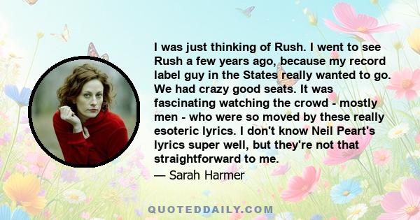 I was just thinking of Rush. I went to see Rush a few years ago, because my record label guy in the States really wanted to go. We had crazy good seats. It was fascinating watching the crowd - mostly men - who were so