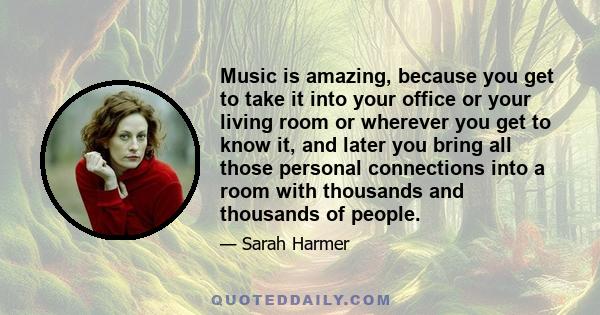 Music is amazing, because you get to take it into your office or your living room or wherever you get to know it, and later you bring all those personal connections into a room with thousands and thousands of people.