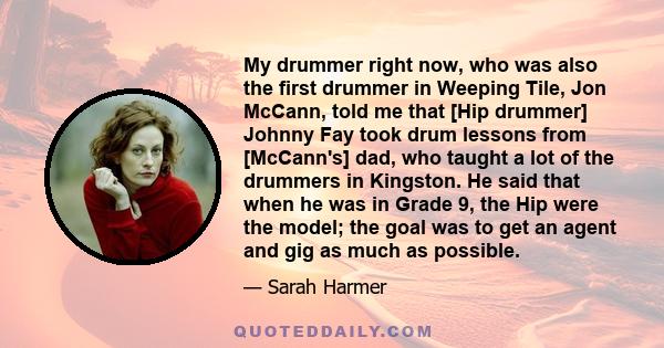 My drummer right now, who was also the first drummer in Weeping Tile, Jon McCann, told me that [Hip drummer] Johnny Fay took drum lessons from [McCann's] dad, who taught a lot of the drummers in Kingston. He said that