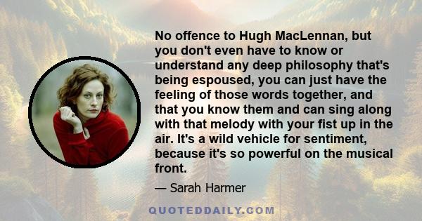 No offence to Hugh MacLennan, but you don't even have to know or understand any deep philosophy that's being espoused, you can just have the feeling of those words together, and that you know them and can sing along