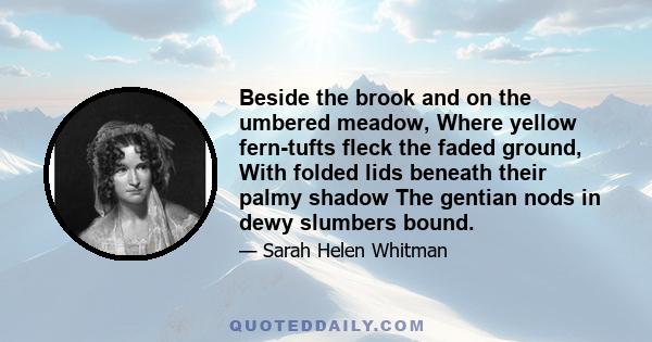 Beside the brook and on the umbered meadow, Where yellow fern-tufts fleck the faded ground, With folded lids beneath their palmy shadow The gentian nods in dewy slumbers bound.