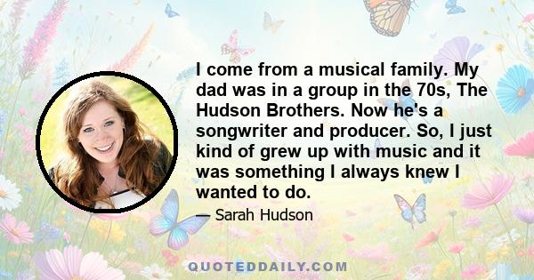 I come from a musical family. My dad was in a group in the 70s, The Hudson Brothers. Now he's a songwriter and producer. So, I just kind of grew up with music and it was something I always knew I wanted to do.