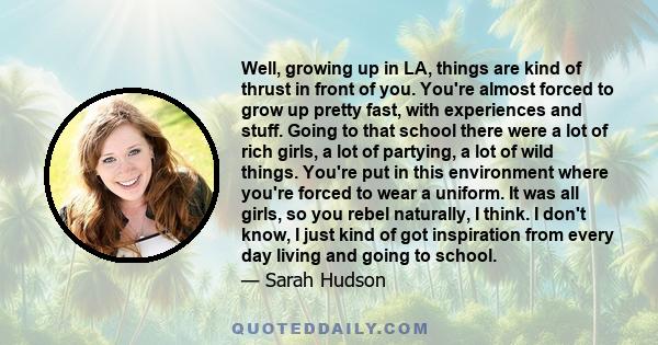 Well, growing up in LA, things are kind of thrust in front of you. You're almost forced to grow up pretty fast, with experiences and stuff. Going to that school there were a lot of rich girls, a lot of partying, a lot