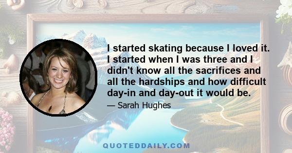 I started skating because I loved it. I started when I was three and I didn't know all the sacrifices and all the hardships and how difficult day-in and day-out it would be.