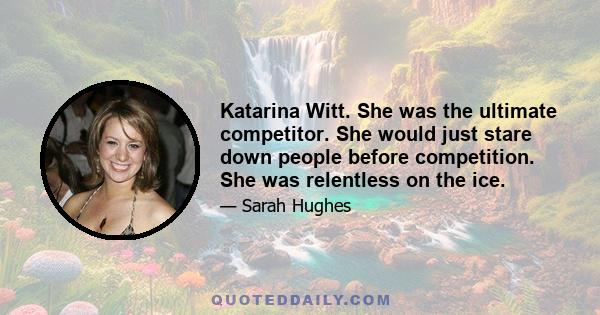 Katarina Witt. She was the ultimate competitor. She would just stare down people before competition. She was relentless on the ice.