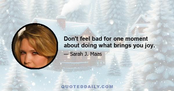 Don't feel bad for one moment about doing what brings you joy.