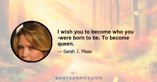 I wish you to become who you ­were born to be. To become queen.