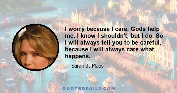 I worry because I care. Gods help me, I know I shouldn't, but I do. So I will always tell you to be careful, because I will always care what happens.