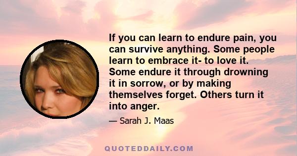 If you can learn to endure pain, you can survive anything. Some people learn to embrace it- to love it. Some endure it through drowning it in sorrow, or by making themselves forget. Others turn it into anger.