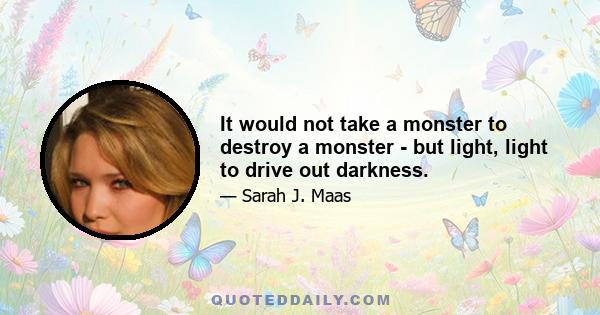 It would not take a monster to destroy a monster - but light, light to drive out darkness.