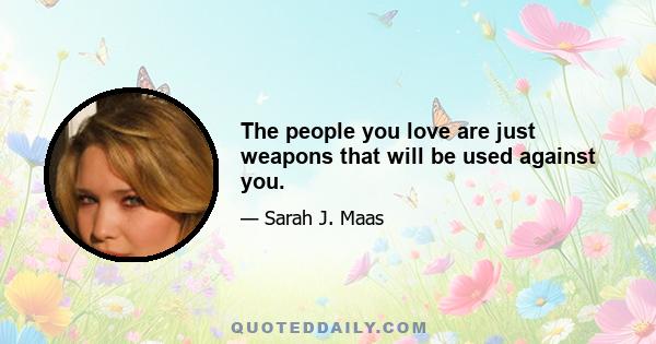 The people you love are just weapons that will be used against you.