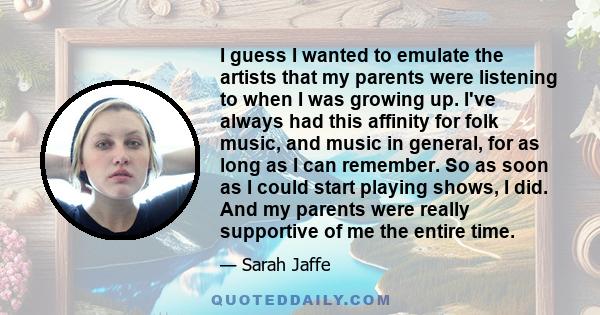 I guess I wanted to emulate the artists that my parents were listening to when I was growing up. I've always had this affinity for folk music, and music in general, for as long as I can remember. So as soon as I could