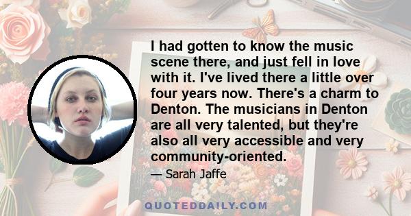 I had gotten to know the music scene there, and just fell in love with it. I've lived there a little over four years now. There's a charm to Denton. The musicians in Denton are all very talented, but they're also all