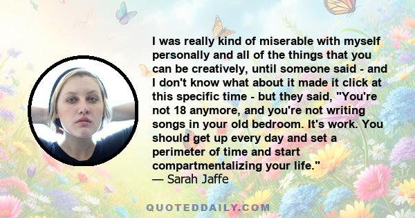 I was really kind of miserable with myself personally and all of the things that you can be creatively, until someone said - and I don't know what about it made it click at this specific time - but they said, You're not 