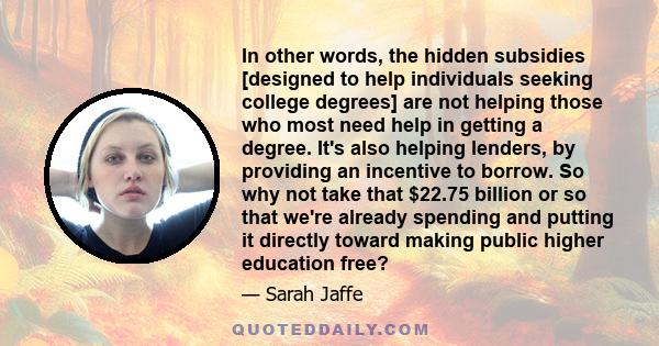 In other words, the hidden subsidies [designed to help individuals seeking college degrees] are not helping those who most need help in getting a degree. It's also helping lenders, by providing an incentive to borrow.