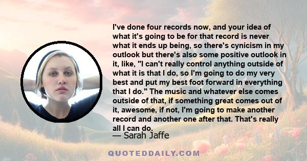 I've done four records now, and your idea of what it's going to be for that record is never what it ends up being, so there's cynicism in my outlook but there's also some positive outlook in it, like, I can't really