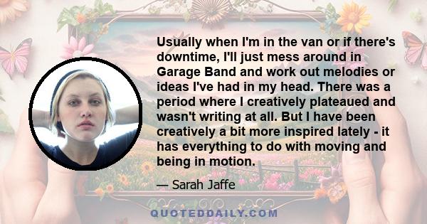 Usually when I'm in the van or if there's downtime, I'll just mess around in Garage Band and work out melodies or ideas I've had in my head. There was a period where I creatively plateaued and wasn't writing at all. But 