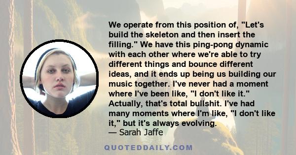 We operate from this position of, Let's build the skeleton and then insert the filling. We have this ping-pong dynamic with each other where we're able to try different things and bounce different ideas, and it ends up