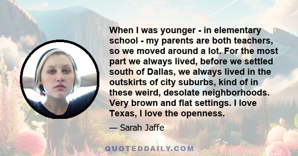 When I was younger - in elementary school - my parents are both teachers, so we moved around a lot. For the most part we always lived, before we settled south of Dallas, we always lived in the outskirts of city suburbs, 