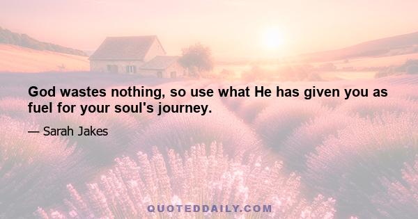 God wastes nothing, so use what He has given you as fuel for your soul's journey.