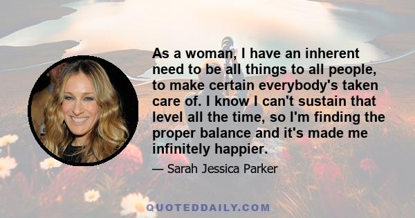 As a woman, I have an inherent need to be all things to all people, to make certain everybody's taken care of. I know I can't sustain that level all the time, so I'm finding the proper balance and it's made me