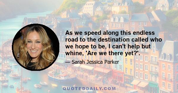 As we speed along this endless road to the destination called who we hope to be, I can't help but whine, 'Are we there yet?'.