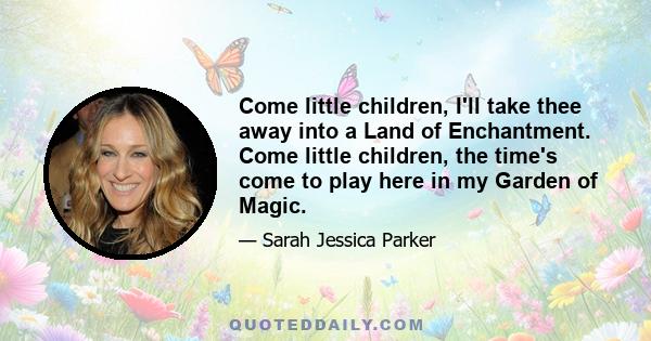 Come little children, I'll take thee away into a Land of Enchantment. Come little children, the time's come to play here in my Garden of Magic.